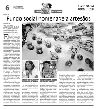 6              sexta-feira
                  22 de março de 2013
                                                                                                                                                           Diário Oficial
                                                                                                                                                            GUARUJÁ
mostra


      Fundo social homenageia artesãos
Atividade,




                                                                                                                                                                                              Fotos Pedro Rezende
que integra a
programação do Mês
da Mulher, contou
com a presença da
deputada Célia Leão


E
           m comemoração ao
           Dia do Artesão, o Fun-
           do Social de Solidarie-
           dade de Guarujá ho-
menageou a categoria. O evento
foi realizado na sede do órgão
pela Prefeitura e o Conselho
Municipal da Condição Femini-
na, na última terça-feira, 19. A
iniciativa integra a programação
em comemoração ao Dia Inter-
nacional da Mulher, celebrado
no último dia 8, que acontece
durante todo mês de março.
    Durante a homenagem aos
artesãos, a deputada estadu-
al, Célia Leão, palestrou para
os presentes. Dentre os temas
abordados, a experiência como
parlamentar e a luta como pessoa
com deficiência. “Eu acredito
na política como instrumento
para servir as pessoas. Se não for
para servir as pessoas, não tem
porque existir. Foi nisso que me
inspirei para lutar pelos direitos
dos cidadãos e o que me levou
a participar da Comissão de
Constituição e Justiça (CCJ), da                                                                                     operados, o cooperativa recebe       a parte inicial”, explicou.
Assembleia Legislativa de São                                                                                        apoio da Incubadora Pública              Representando os artesãos,
Paulo”, disse a deputada, que                                                                                        Econômica Popular Solidária e        a professora de artesanato do
ficou paraplégica em acidente                                                                                        da Prefeitura de Guarujá.            Fundo Social, Esmeralda Cirilo,
de carro.                            A deputada Célia Leão falou sobre a   Para a artesã Francineide, é necessário       Já o programa “Rede Mu-          recebeu uma homenagem. “É
                                     experiência como parlamentar e da     aprender técnicas novas e criatividade    lher”, do Projeto Neemias, levou     muito gratificante poder repre-
    Também participaram da           luta como pessoa com deficiência      para confeccionar os produtos
atividade secretários municipais                                                                                     seus artigos feitos com pedras de    sentar a categoria e ser lembrada
e representantes de entidades        profissionais é muito importante      ção conhecer nosso trabalho. A            vidros. Para a artesã Francineide    pelo nosso trabalho, que muitas
assistenciais. O poeta e escritor    e de uma criatividade incrível,       demanda é pequena e o nosso pú-           Fernandes de Souza, que confec-      vezes é cansativo, porém praze-
José Hamilton, conhecido como        mas eles ainda não conseguem          blico ainda está restrito àqueles         ciona os produtos, é preciso ter     roso”, declarou.
Colibri, também contribui com        comercializar seus produtos com       que gostam de trabalho manual,            vontade de aprender algo novo,           Já a presidente do Conselho
seu trabalho durante o evento.       amplitude”.                           queremos ampliar para todos”,             além de criatividade. “Eu sabia      da Condição Feminina, Regina
    A presidente do Fundo Social        Alguns artesãos aproveita-         disse Diogo Borges, integrante            fazer algumas coisas, mas ao par-    Barbosa, disse que o órgão quer
de Solidariedade falou sobre         ram para expor seus trabalhos.        da Cooperativa Pérolas do Gua-            ticipar das aulas de artesanato do   atingir cada vez mais mulheres.
a dificuldade dos artesãos em        Os participantes conheceram           rujá (Coopeg).                            Neemias vi a variedade de obje-      “Estamos conseguindo conversar
exercer suas atividades. “É a        artesanatos feitos com pedras             A Coopeg reaproveita sobras           tos que é possível confeccionar",    e envolver em nossas políticas
primeira vez que fazemos esta        preciosas e couro de peixe, como      da indústria têxtil e resíduos da         disse Francineide, que passou de     um número cada vez maior de
homenagem a esses profissio-         porta-guardanapo, cobre jarra,        atividade pesqueira, com o ob-            aluna a orientadora das novas        mulheres levando conhecimento
nais. Esperamos tornar um even-      anéis, pulseiras e colares. ”Para     jetivo de gerar renda, por meio           turmas do curso. “Colaboramos        sobre os seus direitos e entender
to tradicional para comemorar        nós, é importante aproveitar os       de uma produção sustentável.              passando um pouco da nossa           que existem outras, que estão
essa data. O trabalho desses         espaços possíveis para a popula-      Com aproximadamente 20 co-                experiência para elas, ensinando     lutando por elas”, explicou.
 