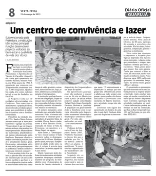 8               sexta-feira
                    22 de março de 2013
                                                                                                                                                                           Diário Oficial
                                                                                                                                                                            GUARUJÁ
asipavic


      Um centro de convivência e lazer
Subvencionada pela                                                                                                                                                        per a aula de dança. Frequen-
                                                                                                                                                                          tadora assídua, Vera Lúcia de
Prefeitura, a instituição




                                                                                                                                                Fotos Raimundo Nogueira
                                                                                                                                                                          Oliveira, de 60 anos, participa
têm como principal                                                                                                                                                        de segunda a sexta-feira das
função desenvolver                                                                                                                                                        atividades. Ela faz dança, hidro-
                                                                                                                                                                          ginástica, computação, pintura e
projetos voltados ao                                                                                                                                                      ginástica na instituição.
bem-estar e qualidade                                                                                                                                                         Vera conta que começou
de vida dos idosos                                                                                                                                                        a frequentar a Asipavic para
                                                                                                                                                                          fugir da depressão. Ela buscava
 clara medeiros                                                                                                                                                           novas amizades e alguma coisa
                                                                                                                                                                          que preenchesse o tempo, para



F
          undada para proporcio-                                                                                                                                          esquecer a tristeza que sentia, e
          nar lazer e convivência                                                                                                                                         encontrou. “Hoje, posso dizer
          social à terceira idade, a                                                                                                                                      que renasci. Sou outra pessoa.
          Associação dos Idosos,                                                                                                                                          Desde que comecei a fazer as
Pensionistas e Aposentados de                                                                                                                                             aulas, há cinco anos, minha vida
Vicente de Carvalho (Asipavic)                                                                                                                                            mudou e melhorou muito. Posso
foi criada pelo aposentado do                                                                                                                                             dizer que estou 100% melhor do
Moinho Paulista, Manoel Perei-                                                                                                                                            que antes. Fiz amizades, danço,
ra, em 20 de janeiro de 1992. A                                                                                                                                           viajo e me divirto muito, graças
associação, que começou com                                                                                                                                               a Deus”, afirmou.
20 aposentados, atualmente pos-        dança de salão, ginástica, artesa-    disposição dos frequentadores        que passa. “É impressionante a                              O aposentado ou pensionista
sui 1.500 integrantes. Quando          nato, pintura em tecido, ioga, pi-    um leque de opções.                  disposição e a energia que esse                         que tiver interesse em se associar,
foi criada, teve como endereço         lates, alfabetização, computação,         Os aposentados guaruja-          grupo tem. Diferente dos jovens                         basta procurar a Asipavic e fazer
inicial a casa do fundador, no         natação e hidroginástica.             enses vão conhecer o interior        e adultos que estão sempre com                          a inscrição. Após concluir esta
Pae Cará.                                  A instituição, que hoje funcio-   e os de lá vêm ao Município          pressa e preocupados, eles fazem                        etapa, ele recebe a carteirinha de
    A Asipavic é uma das 36            na em um área própria, dispõe de      curtir a praia. Os sócios podem      amizades e aproveitam cada                              sócio que dá direito a frequentar
entidades subvencionadas pela          espaços para realização de even-      conhecer cidades como Gastão         momento. O difícil é interrom-                          todos os eventos e participar das
Prefeitura. Tem como foco o            tos, como salão de festa e piscina.   Vidigal, Brejo Alegre, Santópolis,   per a atividade, porque eles não                        atividades realizados no local.
atendimento à população idosa,         No prédio, também há consultó-        Paracatu, Buritana e Luzitânia.      gostam”.                                                Outras informações podem ser
desenvolvendo atividades plane-        rios médicos e enfermaria.            A população em geral também             Conversar com algum dos                              obtidas na sede da instituição,
jadas, que possibilitem à melho-           Os jantares dançantes, antes      pode se beneficiar com os ser-       aposentados em horário de aula                          que fica na Rua Cerqueira César,
ria do convívio com a família e        realizados para arrecadar fundos,     viços oferecidos pela Asipavic,      não é nada fácil. Nenhum deles                          105, na Vila Áurea, ou pelo tele-
comunidade.                            cresceram. Hoje, os eventos são       como tratamento odontológico,        quer sair da piscina ou interrom-                       fone 3352-5011.
    Presidente da entidade, des-       concorridos e entraram para o         fisioterapia e consulta ao clínico
de 1994, Sandra Maria Lobato           calendário de grandes festas da       geral. Por mês, são
Antunes conta que a intenção é         entidade. Outros foram criados,       realizados, no total,
incentivar e agregar as pessoas.       como a Miss Terceira Idade,           1.100 atendimentos
“Nosso desejo é que os frequen-        realizado em maio; a Festa da         médicos.
tadores tenham vida saudável e o       Primavera, em setembro, e o               Professor de Edu-
tempo preenchido. Muitos idosos        Mister Papai, em agosto.              cação Física da Asi-
são maltratados, abandonados e             Além desses, a “Dominguei-        pavic desde 2007,
até mesmo ridicularizados pelos        ra” faz o maior sucesso. O baile      Felisberto Nascimen-
familiares. Buscamos oferecer a        acontece todos os domingos,           to Júnior diz que o
melhor convivência para eles, des-     sempre das 20 à 0 hora. Qualquer      trabalho que faz “à
de o atendimento médico geral,         pessoa pode participar, indepen-      sua família”, como se
fisioterapia e odontologia, além       dente da idade, sendo sócio ou        refere aos alunos, é
de vida social, para que esqueçam      não. A entrada é gratuita para        gratificante. “A convi-
os problemas e tenham conforto o       associados. Os demais pagam R$        vência e o aprendizado
tempo que estiverem conosco”.          5 para entrar.                        são maravilhosos”, dis-
    Como a ordem é não ficar pa-           Quem é associado pode des-        se Nascimento.
rado, o que não falta são ativida-     frutar de muitas outras atividades        Segundo ele, os                                                                                     Idosos têm à
des na instituição. Os associados      e passeios. Isto porque, a entidade   alunos estão sempre                                                                                     disposição uma
podem escolher o que fazer e, se       mantém um programa de inter-          dispostos, não fazem                                                                                    série de atividades
                                       câmbio com 12 municípios do           corpo mole e nem re-                                                                                    e serviços
tiverem disposição, praticar todas
as modalidades oferecidas, como        interior do Estado, colocando à       clamam dos exercícios
 