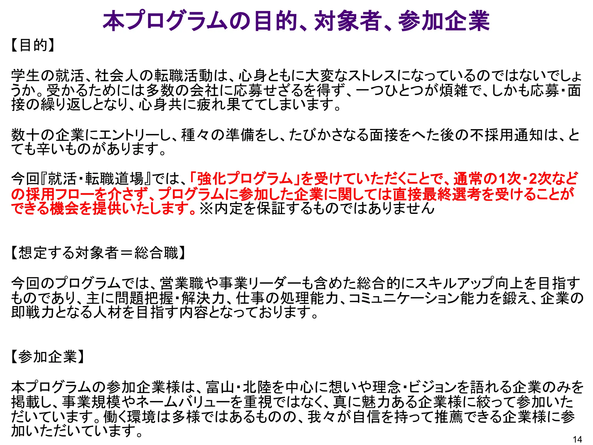 本プログラムの目的、対象者、参加企業
14
【目的】
学生の就活、社会人の転職活動は、心身ともに大変なストレスになっているのではないでしょ
うか。受かるためには多数の会社に応募せざるを得ず、一つひとつが煩雑で、しかも応募・面
接の繰り返しとなり、心身共に疲れ果ててしまいます。
数十の企業にエントリーし、種々の準備をし、たびかさなる面接をへた後の不採用通知は、と
ても辛いものがあります。
今回『就活・転職道場』では、「強化プログラム」を受けていただくことで、通常の1次・2次など
の採用フローを介さず、プログラムに参加した企業に関しては直接最終選考を受けることが
できる機会を提供いたします。※内定を保証するものではありません
【想定する対象者＝総合職】
今回のプログラムでは、営業職や事業リーダーも含めた総合的にスキルアップ向上を目指す
ものであり、主に問題把握・解決力、仕事の処理能力、コミュニケーション能力を鍛え、企業の
即戦力となる人材を目指す内容となっております。
【参加企業】
本プログラムの参加企業様は、富山・北陸を中心に想いや理念・ビジョンを語れる企業のみを
掲載し、事業規模やネームバリューを重視ではなく、真に魅力ある企業様に絞って参加いた
だいています。働く環境は多様ではあるものの、我々が自信を持って推薦できる企業様に参
加いただいています。
 