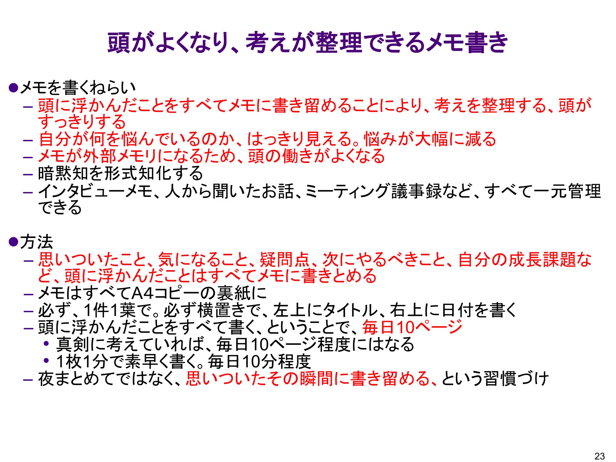 頭がよくなり、考えが整理できるメモ書き
⚫メモを書くねらい
– 頭に浮かんだことをすべてメモに書き留めることにより、考えを整理する、頭が
すっきりする
– 自分が何を悩んでいるのか、はっきり見える。悩みが大幅に減る
– メモが外部メモリになるため、頭の働きがよくなる
– 暗黙知を形式知化する
– インタビューメモ、人から聞いたお話、ミーティング議事録など、すべて一元管理
できる
⚫方法
– 思いついたこと、気になること、疑問点、次にやるべきこと、自分の成長課題な
ど、頭に浮かんだことはすべてメモに書きとめる
– メモはすべてA４コピーの裏紙に
– 必ず、1件1葉で。必ず横置きで、左上にタイトル、右上に日付を書く
– 頭に浮かんだことをすべて書く、ということで、毎日10ページ
• 真剣に考えていれば、毎日10ページ程度にはなる
• 1枚1分で素早く書く。毎日10分程度
– 夜まとめてではなく、思いついたその瞬間に書き留める、という習慣づけ
23
 