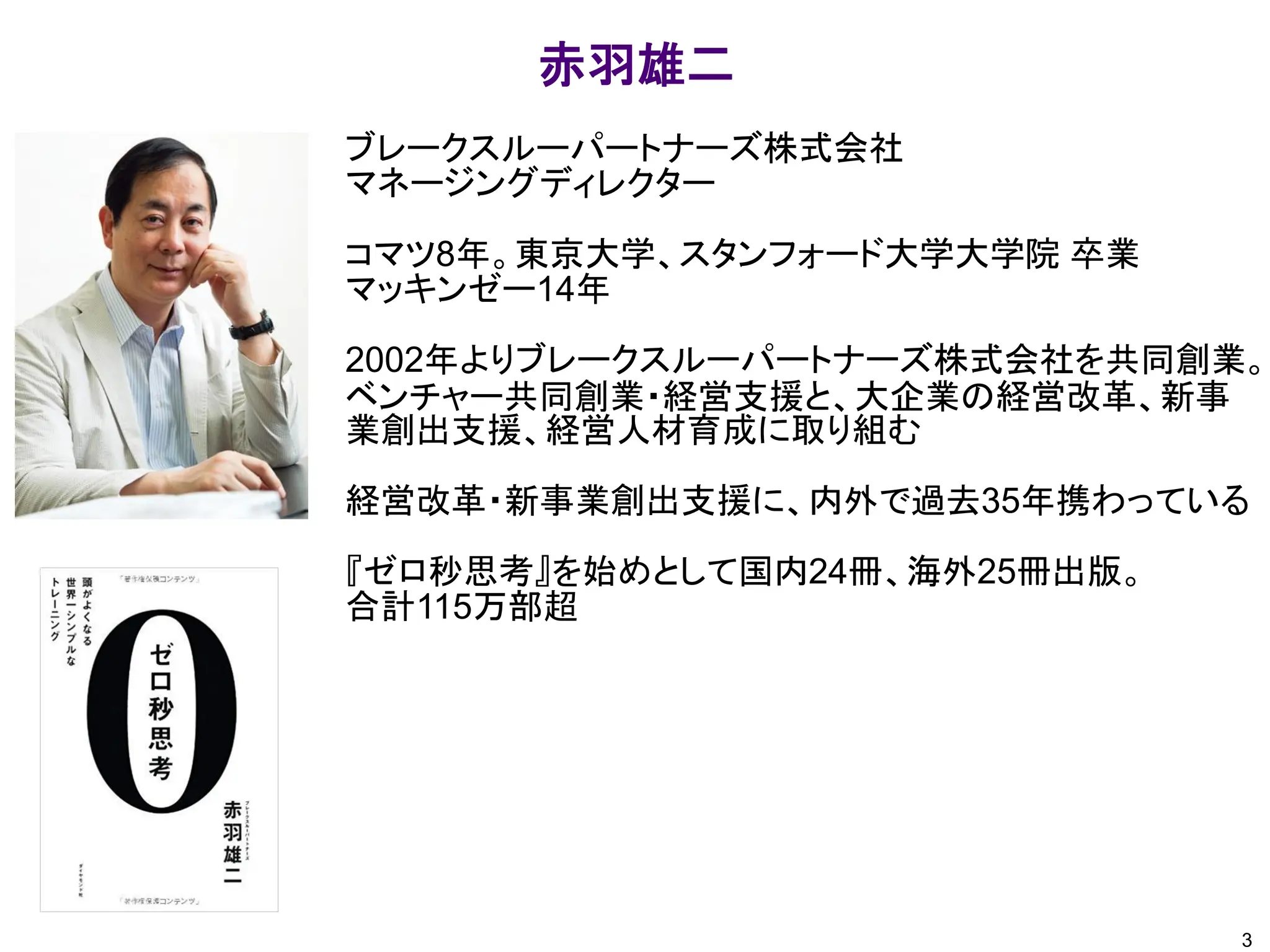 ブレークスルーパートナーズ株式会社
マネージングディレクター
コマツ8年。東京大学、スタンフォード大学大学院 卒業
マッキンゼー14年
2002年よりブレークスルーパートナーズ株式会社を共同創業。
ベンチャー共同創業・経営支援と、大企業の経営改革、新事
業創出支援、経営人材育成に取り組む
経営改革・新事業創出支援に、内外で過去35年携わっている
『ゼロ秒思考』を始めとして国内24冊、海外25冊出版。
合計115万部超
赤羽雄二
3
 