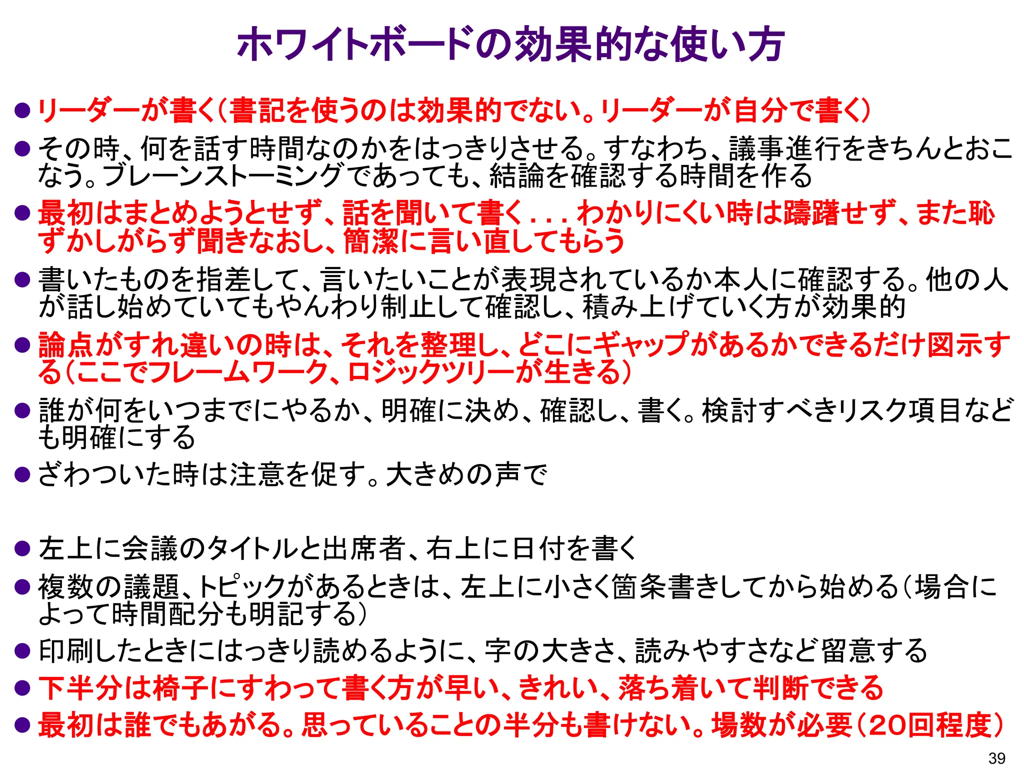 ホワイトボードの効果的な使い方
⚫ リーダーが書く（書記を使うのは効果的でない。リーダーが自分で書く）
⚫ その時、何を話す時間なのかをはっきりさせる。すなわち、議事進行をきちんとおこ
なう。ブレーンストーミングであっても、結論を確認する時間を作る
⚫ 最初はまとめようとせず、話を聞いて書く . . . わかりにくい時は躊躇せず、また恥
ずかしがらず聞きなおし、簡潔に言い直してもらう
⚫ 書いたものを指差して、言いたいことが表現されているか本人に確認する。他の人
が話し始めていてもやんわり制止して確認し、積み上げていく方が効果的
⚫ 論点がすれ違いの時は、それを整理し、どこにギャップがあるかできるだけ図示す
る（ここでフレームワーク、ロジックツリーが生きる）
⚫ 誰が何をいつまでにやるか、明確に決め、確認し、書く。検討すべきリスク項目など
も明確にする
⚫ ざわついた時は注意を促す。大きめの声で
⚫ 左上に会議のタイトルと出席者、右上に日付を書く
⚫ 複数の議題、トピックがあるときは、左上に小さく箇条書きしてから始める（場合に
よって時間配分も明記する）
⚫ 印刷したときにはっきり読めるように、字の大きさ、読みやすさなど留意する
⚫ 下半分は椅子にすわって書く方が早い、きれい、落ち着いて判断できる
⚫ 最初は誰でもあがる。思っていることの半分も書けない。場数が必要（２０回程度）
39
 