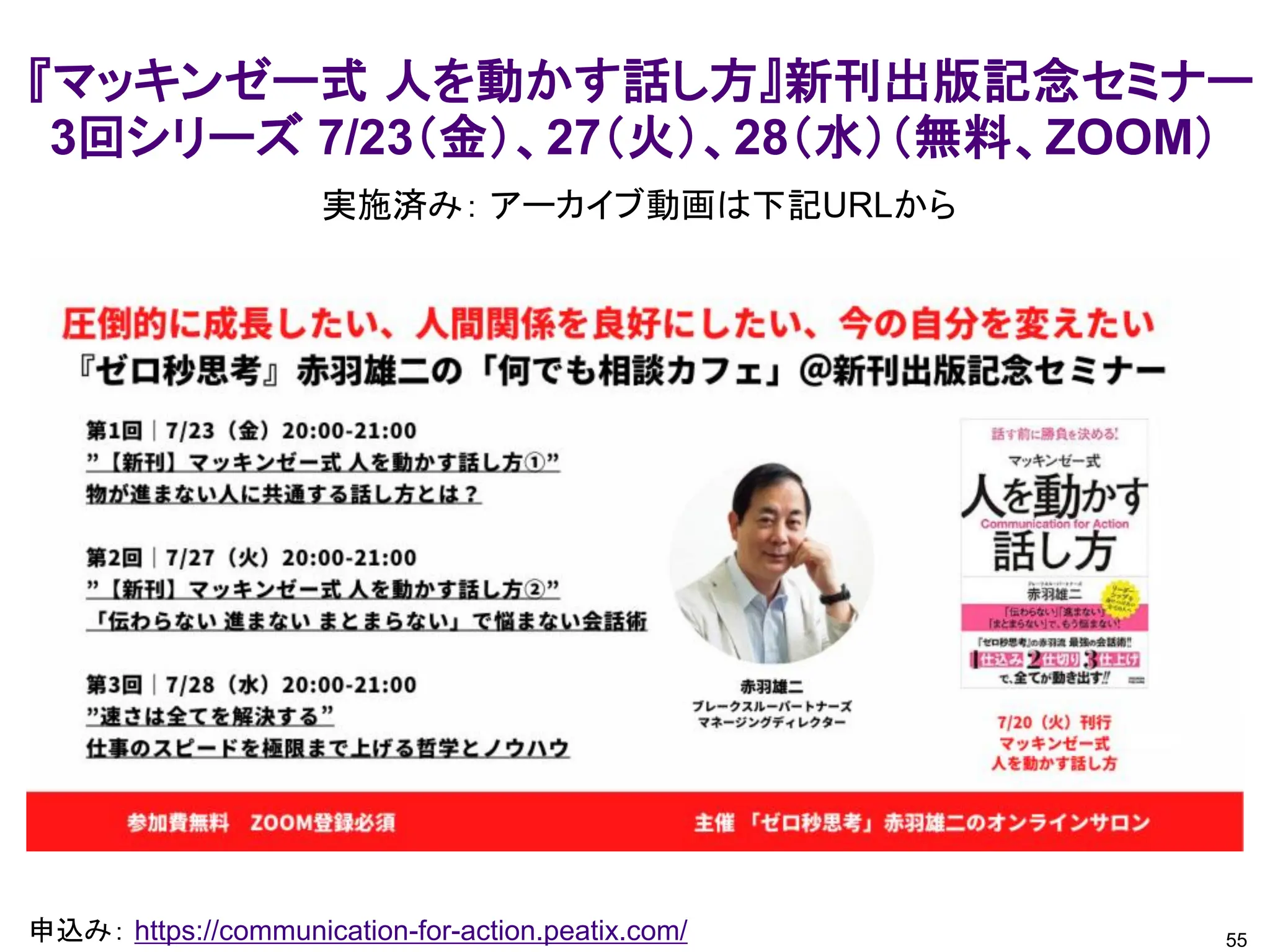 55
申込み： https://communication-for-action.peatix.com/
『マッキンゼー式 人を動かす話し方』新刊出版記念セミナー
3回シリーズ 7/23（金）、27（火）、28（水）（無料、ZOOM）
実施済み： アーカイブ動画は下記URLから
 