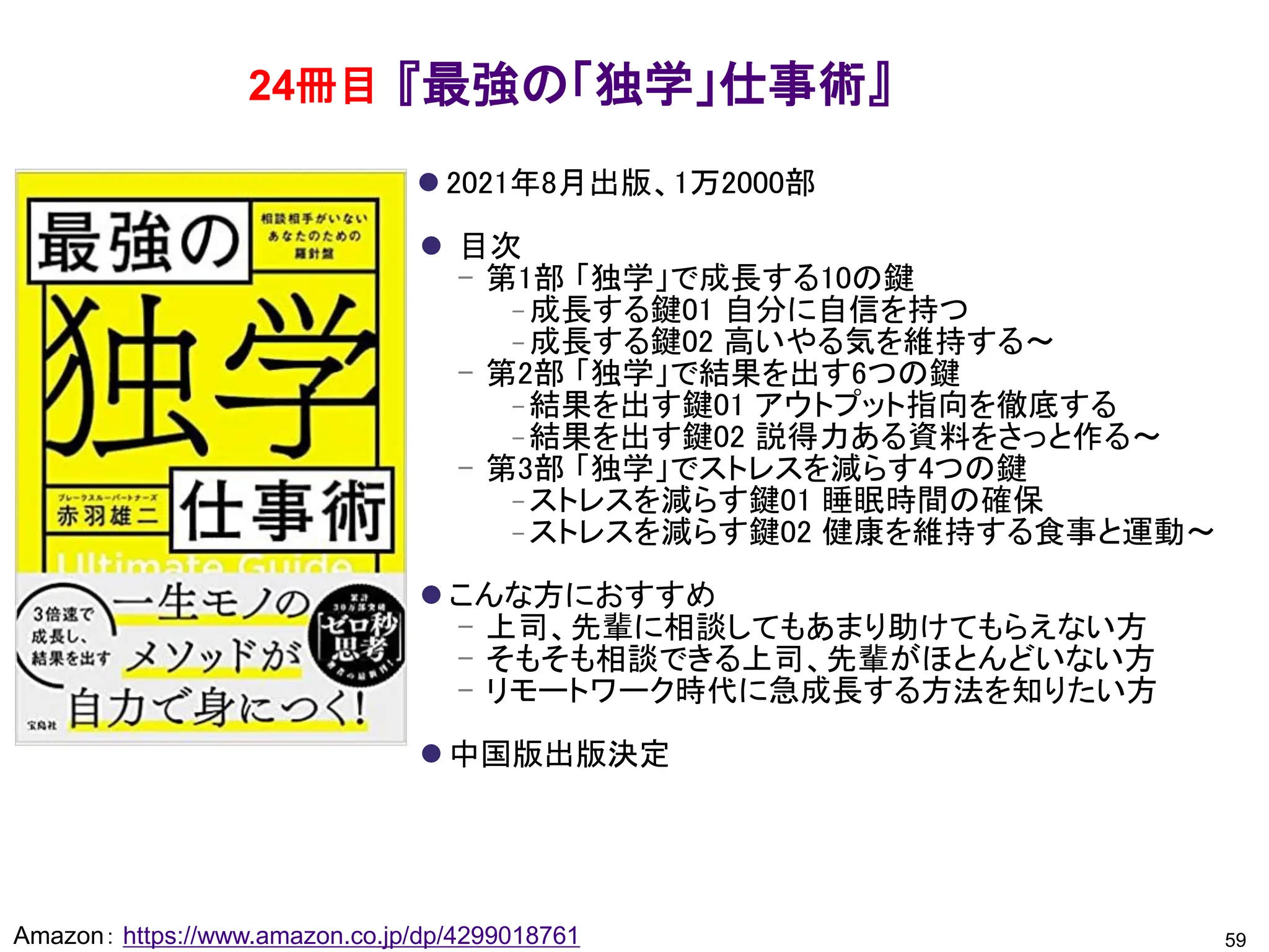 『最強の「独学」仕事術』
⚫ 2021年8月出版、1万2000部
⚫ 目次
– 第1部 「独学」で成長する10の鍵
– 成長する鍵01 自分に自信を持つ
– 成長する鍵02 高いやる気を維持する～
– 第2部 「独学」で結果を出す6つの鍵
– 結果を出す鍵01 アウトプット指向を徹底する
– 結果を出す鍵02 説得力ある資料をさっと作る～
– 第3部 「独学」でストレスを減らす4つの鍵
– ストレスを減らす鍵01 睡眠時間の確保
– ストレスを減らす鍵02 健康を維持する食事と運動～
⚫ こんな方におすすめ
– 上司、先輩に相談してもあまり助けてもらえない方
– そもそも相談できる上司、先輩がほとんどいない方
– リモートワーク時代に急成長する方法を知りたい方
⚫ 中国版出版決定
59
Amazon： https://www.amazon.co.jp/dp/4299018761
24冊目
 