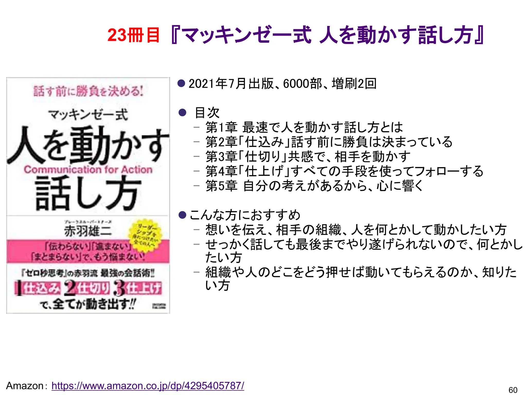 『マッキンゼー式 人を動かす話し方』
⚫ 2021年7月出版、6000部、増刷2回
⚫ 目次
– 第1章 最速で人を動かす話し方とは
– 第2章「仕込み」話す前に勝負は決まっている
– 第3章「仕切り」共感で、相手を動かす
– 第4章「仕上げ」すべての手段を使ってフォローする
– 第5章 自分の考えがあるから、心に響く
⚫ こんな方におすすめ
– 想いを伝え、相手の組織、人を何とかして動かしたい方
– せっかく話しても最後までやり遂げられないので、何とかし
たい方
– 組織や人のどこをどう押せば動いてもらえるのか、知りた
い方
60
Amazon： https://www.amazon.co.jp/dp/4295405787/
23冊目
 