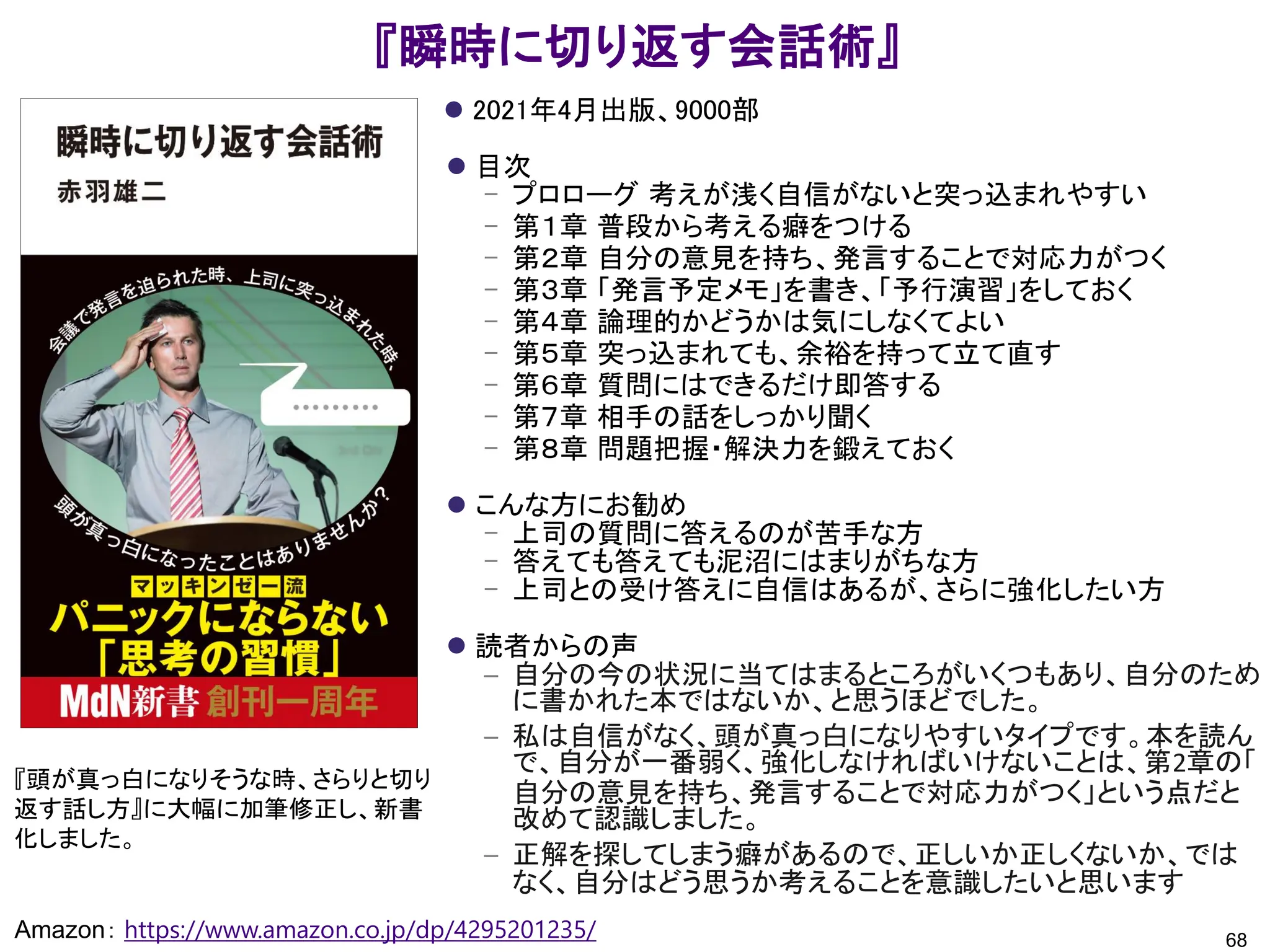 『瞬時に切り返す会話術』
⚫ 2021年4月出版、9000部
⚫ 目次
– プロローグ 考えが浅く自信がないと突っ込まれやすい
– 第１章 普段から考える癖をつける
– 第２章 自分の意見を持ち、発言することで対応力がつく
– 第３章 「発言予定メモ」を書き、「予行演習」をしておく
– 第４章 論理的かどうかは気にしなくてよい
– 第５章 突っ込まれても、余裕を持って立て直す
– 第６章 質問にはできるだけ即答する
– 第７章 相手の話をしっかり聞く
– 第８章 問題把握・解決力を鍛えておく
⚫ こんな方にお勧め
– 上司の質問に答えるのが苦手な方
– 答えても答えても泥沼にはまりがちな方
– 上司との受け答えに自信はあるが、さらに強化したい方
⚫ 読者からの声
– 自分の今の状況に当てはまるところがいくつもあり、自分のため
に書かれた本ではないか、と思うほどでした。
– 私は自信がなく、頭が真っ白になりやすいタイプです。本を読ん
で、自分が一番弱く、強化しなければいけないことは、第2章の「
自分の意見を持ち、発言することで対応力がつく」という点だと
改めて認識しました。
– 正解を探してしまう癖があるので、正しいか正しくないか、では
なく、自分はどう思うか考えることを意識したいと思います
68
Amazon： https://www.amazon.co.jp/dp/4295201235/
『頭が真っ白になりそうな時、さらりと切り
返す話し方』に大幅に加筆修正し、新書
化しました。
 
