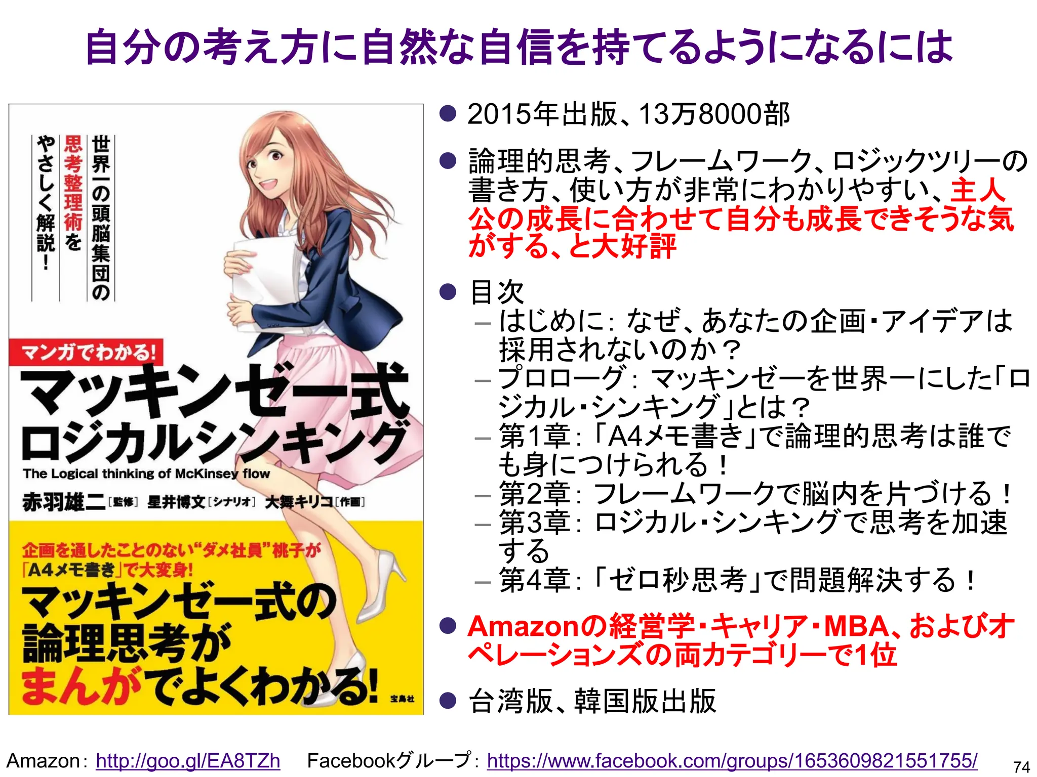 自分の考え方に自然な自信を持てるようになるには
74
Amazon： http://goo.gl/EA8TZh Facebookグループ： https://www.facebook.com/groups/1653609821551755/
⚫ 2015年出版、13万8000部
⚫ 論理的思考、フレームワーク、ロジックツリーの
書き方、使い方が非常にわかりやすい、主人
公の成長に合わせて自分も成長できそうな気
がする、と大好評
⚫ 目次
– はじめに： なぜ、あなたの企画・アイデアは
採用されないのか？
– プロローグ： マッキンゼーを世界一にした「ロ
ジカル・シンキング」とは？
– 第1章： 「A4メモ書き」で論理的思考は誰で
も身につけられる！
– 第2章： フレームワークで脳内を片づける！
– 第3章： ロジカル・シンキングで思考を加速
する
– 第4章： 「ゼロ秒思考」で問題解決する！
⚫ Amazonの経営学・キャリア・MBA、およびオ
ペレーションズの両カテゴリーで1位
⚫ 台湾版、韓国版出版
 