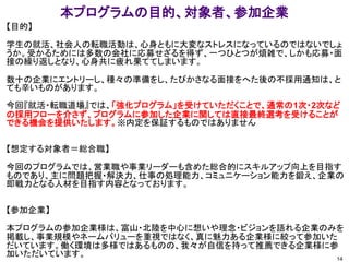 本プログラムの目的、対象者、参加企業
14
【目的】
学生の就活、社会人の転職活動は、心身ともに大変なストレスになっているのではないでしょ
うか。受かるためには多数の会社に応募せざるを得ず、一つひとつが煩雑で、しかも応募・面
接の繰り返しとなり、心身共に疲れ果ててしまいます。
数十の企業にエントリーし、種々の準備をし、たびかさなる面接をへた後の不採用通知は、と
ても辛いものがあります。
今回『就活・転職道場』では、「強化プログラム」を受けていただくことで、通常の1次・2次など
の採用フローを介さず、プログラムに参加した企業に関しては直接最終選考を受けることが
できる機会を提供いたします。※内定を保証するものではありません
【想定する対象者＝総合職】
今回のプログラムでは、営業職や事業リーダーも含めた総合的にスキルアップ向上を目指す
ものであり、主に問題把握・解決力、仕事の処理能力、コミュニケーション能力を鍛え、企業の
即戦力となる人材を目指す内容となっております。
【参加企業】
本プログラムの参加企業様は、富山・北陸を中心に想いや理念・ビジョンを語れる企業のみを
掲載し、事業規模やネームバリューを重視ではなく、真に魅力ある企業様に絞って参加いた
だいています。働く環境は多様ではあるものの、我々が自信を持って推薦できる企業様に参
加いただいています。
 