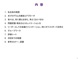 内 容
1. 私自身の経歴
2. 本プログラムの趣旨とアプローチ
3. 我々は、何に関心を持ち、考えておくべきか
4. 問題把握・解決力とコミュニケーション力
5. リーダーとしての会議ファシリテーション、特にホワイトボード活用力
6. グループワーク
7. 評価シート
8. 次回までの宿題
9. 参考セミナー、図書
1
 
