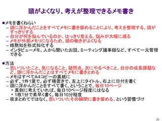 頭がよくなり、考えが整理できるメモ書き
⚫メモを書くねらい
– 頭に浮かんだことをすべてメモに書き留めることにより、考えを整理する、頭が
すっきりする
– 自分が何を悩んでいるのか、はっきり見える。悩みが大幅に減る
– メモが外部メモリになるため、頭の働きがよくなる
– 暗黙知を形式知化する
– インタビューメモ、人から聞いたお話、ミーティング議事録など、すべて一元管理
できる
⚫方法
– 思いついたこと、気になること、疑問点、次にやるべきこと、自分の成長課題な
ど、頭に浮かんだことはすべてメモに書きとめる
– メモはすべてA４コピーの裏紙に
– 必ず、1件1葉で。必ず横置きで、左上にタイトル、右上に日付を書く
– 頭に浮かんだことをすべて書く、ということで、毎日10ページ
• 真剣に考えていれば、毎日10ページ程度にはなる
• 1枚1分で素早く書く。毎日10分程度
– 夜まとめてではなく、思いついたその瞬間に書き留める、という習慣づけ
23
 