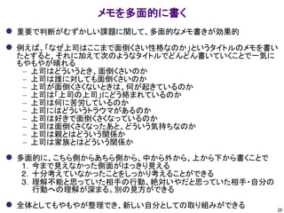 メモを多面的に書く
⚫ 重要で判断がむずかしい課題に関して、多面的なメモ書きが効果的
⚫ 例えば、「なぜ上司はここまで面倒くさい性格なのか」というタイトルのメモを書い
たとすると、それに加えて次のようなタイトルでどんどん書いていくことで一気に
もやもやが晴れる
– 上司はどういうとき、面倒くさいのか
– 上司は誰に対しても面倒くさいのか
– 上司が面倒くさくないときは、何が起きているのか
– 上司は「上司の上司」にどう絡まれているのか
– 上司は何に苦労しているのか
– 上司にはどういうトラウマがあるのか
– 上司は好きで面倒くさくなっているのか
– 上司は面倒くさくなったあと、どういう気持ちなのか
– 上司は親とはどういう関係か
– 上司は家族とはどういう関係か
⚫ 多面的に、こちら側からあちら側から、中から外から、上から下から書くことで
１．今まで見えなかった側面がはっきり見える
２．十分考えていなかったことをしっかり考えることができる
３．理解不能と思っていた相手の行動、絶対いやだと思っていた相手・自分の
行動への理解が深まる。別の見方ができる
⚫ 全体としてもやもやが整理でき、新しい自分としての取り組みができる 26
 