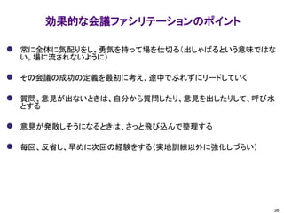 効果的な会議ファシリテーションのポイント
38
⚫ 常に全体に気配りをし、勇気を持って場を仕切る（出しゃばるという意味ではな
い。場に流されないように）
⚫ その会議の成功の定義を最初に考え、途中でぶれずにリードしていく
⚫ 質問、意見が出ないときは、自分から質問したり、意見を出したりして、呼び水
とする
⚫ 意見が発散しそうになるときは、さっと飛び込んで整理する
⚫ 毎回、反省し、早めに次回の経験をする（実地訓練以外に強化しづらい）
 