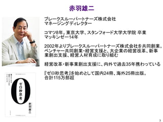 ブレークスルーパートナーズ株式会社
マネージングディレクター
コマツ8年。東京大学、スタンフォード大学大学院 卒業
マッキンゼー14年
2002年よりブレークスルーパートナーズ株式会社を共同創業。
ベンチャー共同創業・経営支援と、大企業の経営改革、新事
業創出支援、経営人材育成に取り組む
経営改革・新事業創出支援に、内外で過去35年携わっている
『ゼロ秒思考』を始めとして国内24冊、海外25冊出版。
合計115万部超
赤羽雄二
3
 