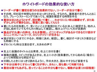 ホワイトボードの効果的な使い方
⚫ リーダーが書く（書記を使うのは効果的でない。リーダーが自分で書く）
⚫ その時、何を話す時間なのかをはっきりさせる。すなわち、議事進行をきちんとおこ
なう。ブレーンストーミングであっても、結論を確認する時間を作る
⚫ 最初はまとめようとせず、話を聞いて書く . . . わかりにくい時は躊躇せず、また恥
ずかしがらず聞きなおし、簡潔に言い直してもらう
⚫ 書いたものを指差して、言いたいことが表現されているか本人に確認する。他の人
が話し始めていてもやんわり制止して確認し、積み上げていく方が効果的
⚫ 論点がすれ違いの時は、それを整理し、どこにギャップがあるかできるだけ図示す
る（ここでフレームワーク、ロジックツリーが生きる）
⚫ 誰が何をいつまでにやるか、明確に決め、確認し、書く。検討すべきリスク項目など
も明確にする
⚫ ざわついた時は注意を促す。大きめの声で
⚫ 左上に会議のタイトルと出席者、右上に日付を書く
⚫ 複数の議題、トピックがあるときは、左上に小さく箇条書きしてから始める（場合に
よって時間配分も明記する）
⚫ 印刷したときにはっきり読めるように、字の大きさ、読みやすさなど留意する
⚫ 下半分は椅子にすわって書く方が早い、きれい、落ち着いて判断できる
⚫ 最初は誰でもあがる。思っていることの半分も書けない。場数が必要（２０回程度）
39
 