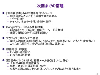 次回までの宿題
49
⚫ 『ゼロ秒思考』A4メモ書き毎日10ページ
– 頭に浮かんだことをその場で書き留める
– 1ページ1分
– タイトル、本文4～5行、各15～25字
⚫ Googleアラートによる情報収集
– Googleアラートに30～40のキーワードを登録
– 毎朝、毎晩30分ずつ記事を読む
⚫ アクティブリスニングの徹底
– 常に人の話を真剣に聞く（どんな人でも、特におとうと・いもうと・後輩など）
– こちらから話さず、相づちだけ（ただし、真剣に）
⚫ 即断即決、即実行
– いっさい迷わない
– いつも素早く行動
⚫ 第2回の4/14（木）まで、毎日メールをください（土日も）
– 上記の4項目の達成状況
– 感想、発見、ご自身の変化など
– なるべく詳しめに。それ自体、スキルアップに大きく寄与します
 