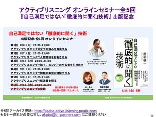 56
全5回アーカイブ視聴： https://akaba-active-listening.peatix.com/
セミナー資料が必要な方は、akaba@b-t-partners.com にご連絡ください
アクティブリスニング オンラインセミナー全5回
『自己満足ではない「徹底的に聞く」技術』 出版記念
 