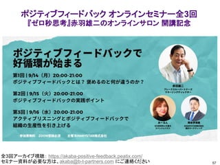 57
全3回アーカイブ視聴： https://akaba-positive-feedback.peatix.com/
セミナー資料が必要な方は、akaba@b-t-partners.com にご連絡ください
ポジティブフィードバック オンラインセミナー全3回
『ゼロ秒思考』赤羽雄二のオンラインサロン 開講記念
 