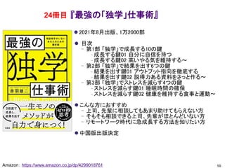 『最強の「独学」仕事術』
⚫ 2021年8月出版、1万2000部
⚫ 目次
– 第1部 「独学」で成長する10の鍵
– 成長する鍵01 自分に自信を持つ
– 成長する鍵02 高いやる気を維持する～
– 第2部 「独学」で結果を出す6つの鍵
– 結果を出す鍵01 アウトプット指向を徹底する
– 結果を出す鍵02 説得力ある資料をさっと作る～
– 第3部 「独学」でストレスを減らす4つの鍵
– ストレスを減らす鍵01 睡眠時間の確保
– ストレスを減らす鍵02 健康を維持する食事と運動～
⚫ こんな方におすすめ
– 上司、先輩に相談してもあまり助けてもらえない方
– そもそも相談できる上司、先輩がほとんどいない方
– リモートワーク時代に急成長する方法を知りたい方
⚫ 中国版出版決定
59
Amazon： https://www.amazon.co.jp/dp/4299018761
24冊目
 