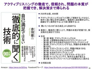アクティブリスニングの徹底で、信頼され、問題の本質が
把握でき、解決策まで得られる
⚫ 2020年出版、8000部
⚫ アクティブリスニングとは「ただ聞く」「傾聴する」ではなく、
相手に深い関心を持ち真剣に、徹底的に話を聞きながら、
躊躇せずに質問をすることで深く理解すること
⚫ 聞いたつもりの「自己満足」から脱却する
⚫ 真剣に、徹底的に聞くことで、問題の本質が把握でき、解
決策の立案までできる
⚫ 目次
– 第１章 実例：アクティブリスニングとは
– 第２章 人間関係を好転させるアクティブリスニング
– 第３章 部下のやる気を引き出すアクティブリスニング
– 第４章 アクティブリスニングすると、問題の全体像が把
握できる
– 第５章 アクティブリスニングで、問題が解決できる
– 第６章 アクティブリスニングのやり方
– 第７章 状況別アクティブリスニング
– 第８章 アクティブリスニングをマスターするには？
– 第９章 ロールプレイングで、相手の立場が見える
– 第10章 ポジティブフィードバックで効果をさらに高める
⚫ 台湾版出版
69
Amazon： https://amzn.to/32Clviy Facebookグループ： https://www.facebook.com/groups/3531891803522833/
 