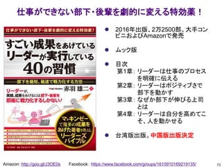 ⚫ 2016年出版、2万2500部。大手コン
ビニおよびAmazonで発売
⚫ ムック版
⚫ 目次
第1章： リーダーは仕事のプロセス
を明確に伝える
第2章： リーダーはポジティブさで
部下を動かす
第3章： なぜか部下が伸びる上司
とは
第4章： リーダーは自分を高めてこ
そ、人を動かせる
⚫ 台湾版出版。中国版出版決定
73
Amazon: http://goo.gl/J3OE0s Facebook： https://www.facebook.com/groups/1610910169219135/
仕事ができない部下・後輩を劇的に変える特効薬！
 