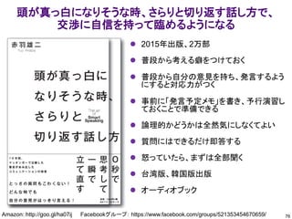 頭が真っ白になりそうな時、さらりと切り返す話し方で、
交渉に自信を持って臨めるようになる
76
Amazon: http://goo.gl/ha07ij Facebookグループ： https://www.facebook.com/groups/521353454670659/
⚫ 2015年出版、2万部
⚫ 普段から考える癖をつけておく
⚫ 普段から自分の意見を持ち、発言するよう
にすると対応力がつく
⚫ 事前に「発言予定メモ」を書き、予行演習し
ておくことで準備できる
⚫ 論理的かどうかは全然気にしなくてよい
⚫ 質問にはできるだけ即答する
⚫ 怒っていたら、まずは全部聞く
⚫ 台湾版、韓国版出版
⚫ オーディオブック
 