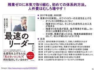 78
Amazon: https://www.amazon.co.jp/dp/4046020601/
残業ゼロに本気で取り組む、初めての体系的方法。
人件費はむしろ増やす！
⚫ 2017年出版、8000部
⚫ 残業ゼロを実現し、ホワイトカラーの生産性を上げる
– オフィスに8時間以上いない
– 残業ゼロにすると、そこから生産性向上の工夫
が始まる
– 残業ゼロを社長が宣言。毎月残業を半減し、3ヶ
月目には残業をゼロとする
– その間、残業が減った分は、残業削減報償金を
出して、収入が減らないようにする
⚫ 目次
はじめに 部内の残業ゼロを実現して、充実した時間を生み出す
第1章 これ以上あとがない「時短」日本企業のムダな残業
第2章 生き残りに必須の「時短」 残業ゼロを推進できるのは経営者
第3章 大企業もベンチャーも関係ない! 残業ゼロを実現する組織
第4章 まずは部下より自分が変わる! 残業ゼロを実現する上司・ﾘｰﾀﾞｰ
第5章 知っていれば誰でも必ずできる! 残業ゼロを実現する仕事のしかた
第6章 発想の転換が必要! 残業ゼロを当然とする発想
第7章 人と企業が生まれ変わる! ツーランクアップの時短術
 