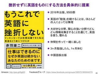 83
Amazon: http://goo.gl/8gjt20 Facebookグループ： https://www.facebook.com/groups/1665731983644075/
挫折せずに英語をものにする方法を具体的に提案
⚫ 2016年出版、9500部
⚫ 英語の「勉強」を続けることは、ほとんど
の人にとっては無理
⚫ 大好きな分野、関心の強い分野でどん
どん情報収集をすることを通じて、英語
を使う、慣れる
⚫ 仲間を作って一緒に楽しむ
⚫ 3ヶ月勉強したら、1ヶ月休む
⚫ 中国語版出版
 