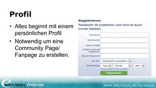 Profil
• Alles beginnt mit einem
  persönlichen Profil
• Notwendig um eine
  Community Page/
  Fanpage zu erstellen.




                            www.eduvision.de/facebook
 