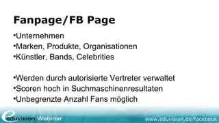 Fanpage/FB Page

 Unternehmen

 Marken, Produkte, Organisationen

 Künstler, Bands, Celebrities


 Werden durch autorisierte Vertreter verwaltet

 Scoren hoch in Suchmaschinenresultaten

 Unbegrenzte Anzahl Fans möglich

                                     www.eduvision.de/facebook
 