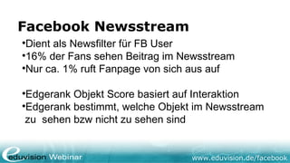 Facebook Newsstream

 Dient als Newsfilter für FB User

 16% der Fans sehen Beitrag im Newsstream

 Nur ca. 1% ruft Fanpage von sich aus auf


 Edgerank Objekt Score basiert auf Interaktion

 Edgerank bestimmt, welche Objekt im Newsstream
 zu sehen bzw nicht zu sehen sind


                                 www.eduvision.de/facebook
 