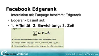 Facebook Edgerank
  Interaktion mit Fanpage bestimmt Edgerank
• Edgerank basiert auf:
• 1. Affinität; 2. Gewichtung; 3. Zeit




                                 www.eduvision.de/facebook
 