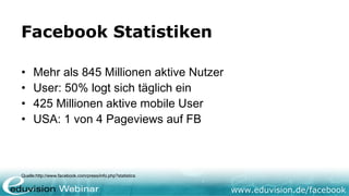 Facebook Statistiken

•    Mehr als 845 Millionen aktive Nutzer
•    User: 50% logt sich täglich ein
•    425 Millionen aktive mobile User
•    USA: 1 von 4 Pageviews auf FB



Quelle:http://www.facebook.com/press/info.php?statistics


                                                           www.eduvision.de/facebook
 