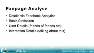 Fanpage Analyse
•   Details via Facebook Analytics
•   Basis Statistiken
•   User Details (friends of friends etc)
•   Interaction Details (talking about this)




                                         www.eduvision.de/facebook
 
