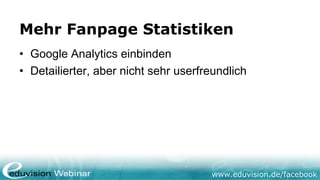 Mehr Fanpage Statistiken
• Google Analytics einbinden
• Detailierter, aber nicht sehr userfreundlich




                                      www.eduvision.de/facebook
 