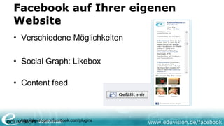 Facebook auf Ihrer eigenen
Website
• Verschiedene Möglichkeiten

• Social Graph: Likebox

• Content feed



  http://developers.facebook.com/plugins
                                           www.eduvision.de/facebook
 