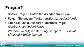 Fragen?
• Später Fragen? Rufen Sie an oder mailen Sie!
• Folgen Sie uns auf Twitter! twitter.com/eduvisionde
• Liken Sie uns auf unserer Facebook Page!
  facebook.com/eduvisionde
• Werden Sie Mitglied der Xing Gruppen!       Social
  Media Marketing Lounge


                                     www.eduvision.de/facebook
 