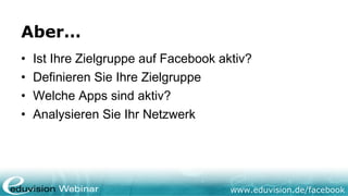 Aber…
•   Ist Ihre Zielgruppe auf Facebook aktiv?
•   Definieren Sie Ihre Zielgruppe
•   Welche Apps sind aktiv?
•   Analysieren Sie Ihr Netzwerk




                                       www.eduvision.de/facebook
 
