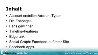 Inhalt
•   Account erstellen:Account Typen
•   Die Fanpages
•   Fans gewinnen
•   Timeline-Features
•   Edgerank
•   Social Graph: Facebook auf Ihrer Site
•   Facebook Apps
                                      www.eduvision.de/facebook
 