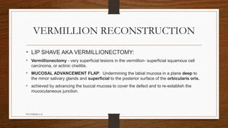 VERMILLION RECONSTRUCTION
• LIP SHAVE AKA VERMILLIONECTOMY:
• Vermillionectomy - very superficial lesions in the vermillion- superficial squamous cell
carcinoma, or actinic cheilitis.
• MUCOSAL ADVANCEMENT FLAP: Undermining the labial mucosa in a plane deep to
the minor salivary glands and superficial to the posterior surface of the orbicularis oris.
• achieved by advancing the buccal mucosa to cover the defect and to re-establish the
mucocutaneous junction.
Prof Subbiah et al
 