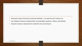 • Mucosal incision should be continued laterally 1 cm past the skin incision as
• two oblique incisions creating three mucosal flaps (superior, inferior, and lateral).
• Buccal mucosa is advanced to create the neo-commissure.
Prof Subbiah et al
 