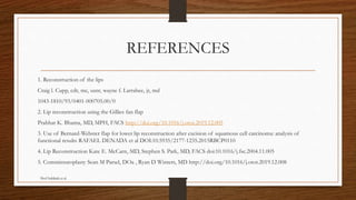 REFERENCES
1. Reconstruction of the lips
Craig l. Cupp, cdr, mc, usnr, wayne f. Larrabee, jr, md
1043-1810/93/0401-000705.00/0
2. Lip reconstruction using the Gillies fan flap
Prabhat K. Bhama, MD, MPH, FACS http://doi.org/10.1016/j.otot.2019.12.005
3. Use of Bernard-Webster flap for lower lip reconstruction after excision of squamous cell carcinoma: analysis of
functional results RAFAEL DENADA et al DOI:10.5935/2177-1235.2015RBCP0110
4. Lip Reconstruction Kate E. McCarn, MD, Stephen S. Park, MD, FACS doi:10.1016/j.fsc.2004.11.005
5. Commissuroplasty Sean M Parsel, DOa , Ryan D Winters, MD http://doi.org/10.1016/j.otot.2019.12.008
Prof Subbiah et al
 