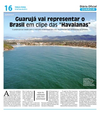 16                terça-feira
                                  22 de maio de 2012
                                                                                                                                                       Diário Oficial
                                                                                                                                                        GUARUJÁ
                audiovisual


                         Guarujá vai representar o
                       Brasil em clipe das “Havaianas”
                            O potencial da Cidade para o mercado audiovisual tem sido reconhecido por produtoras renomadas
Marcos Miguel




                                                                                                                                                              As gravações
                                                                                                                                                              acontecem hoje, ao
                                                                                                                                                              longo do dia, na Praia
                                                                                                                                                              do Pernambuco, que
                                                                                                                                                              é reconhecida por
                                                                                                                                                              produtoras renomadas
                                                                                                                                                              do mercado audiovisual




            A
                        marca de sandálias       País. A cada ano, o                       de Guarujá para o         É papel da Film Commission       já, Jurandir Pereira, o contato para
                        “Havaianas” escolheu     local tem sido cada      Ação foi         audiovisual, a Ad-     fazer o relacionamento com as       viabilizar a gravação do clipe das
                        Guarujá para repre-      vez mais utilizado                        ministração criou,     empresas do ramo para trazer        Havaianas na Ilha de Santo Amaro
                        sentar o Brasil no ex-   como locação para
                                                                         viabilizada       em setembro do         as produções para a Cidade,         foi feito com a Produtora Cine
            terior em seu novo clipe. As gra-    clipes, comerciais e     pela Film        ano passado, a Film    qualificar a população para este    Cinematográfica S/C Ltda., que
            vações acontecem hoje, ao longo      curta-metragens.       Commission         Commission Gua-        segmento, realizar festivais de     envolverá uma equipe de 35 pesso-
            do dia, na Praia do Pernambuco,          No entanto, so-                       rujá, unidade da       curtas e longas-metragens e abrir   as durante os trabalhos. A sinopse
            que é reconhecida por produtoras     mente a natureza                          Prefeitura ligada à    espaços públicos para exibição de   do clipe aponta que, na peça pu-
            renomadas do mercado audio-          privilegiada não é suficiente Secretaria Municipal de Cultura    sessões de cinema gratuitas.        blicitária, a Praia do Pernambuco
            visual como um dos principais        para captar as produções para que tem o papel de fomentar este      De acordo com o vice-presi-      irá representar o Brasil no exterior
            cenários cinematográficos do         a Cidade. Atenta ao potencial mercado no Município.              dente da Film Commission Guaru-     através das Havaianas.
 