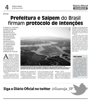 4              terça-feira
                  22 de maio de 2012
                                                                                                                                                                Diário Oficial
                                                                                                                                                                 GUARUJÁ

pré-sal


           Prefeitura e Saipem do Brasil
          firmam protocolo de intenções
A Saipem é o primeiro                                                                                                                                          estocagem e a expedição de dutos




                                                                                                                                                  Divulgação
                                                                                                                                                               submarinos, nas atividades de ex-
grande fornecedor                                                                                                                                              ploração e produção de petróleo
de serviços da                                                                                                                                                 e gás natural que a Petrobras irá
Petrobras para o                                                                                                                                               desenvolver no pré-sal da Bacia
                                                                                                                                                               de Santos.
pré-sal a se instalar                                                                                                                                              Já para 2013 estão sendo
definitivamente                                                                                                                                                esperadas atividades de enge-
no litoral paulista.                                                                                                                                           nharia, fabricação e montagem
Na ocasião,                                                                                                                                                    de estruturas com a efetivação
                                                                                                                                                               do Centro de Tecnologia e
haverá anúncio                                                                                                                                                 Construção Offshore (CTCO),
de investimentos                                                                                                                                               que também realizará a monta-
e a apresentação                                                                                                                                               gem de equipamentos para os
                                                                                                                                                               campos submarinos do pré-sal
do Programa                                                                                                                                                    (PLET/PLEM, MANIFOLD,
de Implantação                                                                                                                                                 BSR, estacas de sucção) e pré-
Sustentável da                                                                                                                                                 fabricação de dutos (Double e
                                                                                                                                                               Quad Joints).
empresa em Guarujá



A
           manhã, às 9 horas, a
           Prefeitura e a Saipem
           do Brasil — empresa                                                                                                                                   Sobre a empresa
           do grupo italiano Sai-                                                                                                                                   A Saipem do Brasil
pem que opera com óleo e gás em                                                                                                                                  atua desde 1950. Já perfu-
áreas remotas e águas profundas                                                                                                                                  rou mais de 7.300 poços,
— assinam um protocolo de                                                                                                                                        instalou 2,3 milhões de es-
intenções que visa a condução                                                                                                                                    truturas metálicas no mar,
conjunta de um Programa de                                                                                                                                       lançou 27 mil quilômetros
Implantação Sustentável (PIS)                                                                                                                                    de dutos submarinos e de-
                                    Com início das operações previsto para o segundo semestre deste ano, a Base Logística de Dutos, com
do empreendimento em Guaru-         aproximadamente 100 mil m², visa o recebimento, a estocagem e a expedição de dutos submarinos, nas atividades de
                                                                                                                                                                 senvolve projetos nos cinco
já. A solenidade acontecerá no      exploração e produção de petróleo e gás natural que a Petrobras irá desenvolver no pré-sal da Bacia de Santos                continentes. No Brasil, des-
Casa Grande Hotel, que fica na                                                                                                                                   de 2002, a empresa conta
Avenida Miguel Estéfno, 1.001       qualificação dos prestadores de       rado em dois projetos, que irão        Offshore – CTCO.                                mais de 500 funcionários e
– Enseada.                          serviços e fornecedores locais e      criar mais de mil postos de traba-        Com início das operações                     atua no Rio de Janeiro, em
    A parceria prevê ações ins-     iniciativas de inovação e desen-      lho diretos e ampla mobilização        previsto para o segundo semestre                Vitória (ES), Catu (BA),
titucionais importantes para o      volvimento tecnológico.               de fornecedores locais: a Base         deste ano, a Base Logística de                  Mossoró (RN) e agora em
desenvolvimento local, como             O programa de investimentos       Logística de Dutos e o Centro          Dutos, com aproximadamente                      Guarujá.
capacitação de mão-de-obra,         da Saipem do Brasil está estrutu-     de Tecnologia e Construção             100 mil m², visa o recebimento, a




Siga o Diário Oficial no twitter @Guaruja_SP
 