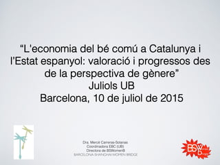 “L'economia del bé comú a Catalunya i
l’Estat espanyol: valoració i progressos des
de la perspectiva de gènere”!
Juliols UB!
Barcelona, 10 de juliol de 2015 !
Dra. Mercè Carreras-Solanas !
Coordinadora EBC (UB) !
Directora de BSWomenB!
BARCELONA-SHANGHAI WOMEN BRIDGE!
!
 