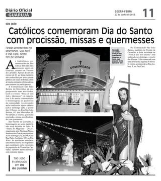 Diário Oficial
 GUARUJÁ
                                         sexta-feira
                                         22 de junho de 2012
                                                                          11
são joão


 Católicos comemoram Dia do Santo
 com procissão, missas e quermesses
Festas acontecem no                                      Na Comunidade São João
                                      Devoção         Batista, também em Vicente de
Morrinhos, Vila Alice                 ao Santo e      Carvalho, a festa intitulada de
e Pae Cará, neste                     tradição das
                                      quermesses      “Festa de São João Batista” será
fim de semana                         integram a      realizada no domingo, a partir




A
                                      festa mais      das 9 horas. O dia começará com
           s tradicionais co-         popular desta   uma procissão, seguida de missa.
           memorações de São          época do ano
                                                      O evento acontecerá na Rua Lis-
           João já têm data para                      boa, 8, no Pae Cará.
           acontecer tanto em
Guarujá, quanto em Vicente
de Carvalho. Apesar de ser um
evento de fé, as festas também
são conhecidas por levar grande
público aos locais de festejo, além
de muita animação e brincadeiras
para entreter os participantes.
    A Comunidade São João
Batista do Morrinhos já está
preparando suas atividades.
Com o evento “Festa de São
João e Quermesse”. A expecta-
tiva é de muita comemoração
e homenagens ao padroeiro
da comunidade. As atividades
serão realizadas nestes sábado
(23) e domingo (24), a partir
das 18 horas, na Rua São João
Batista, 85, em Morrinhos II.
No sábado, o roteiro, que inclui
procissão e missa, será finaliza-
do com quermesse.
    Em Vicente de Carvalho, a
homenagem ao santo também
não será deixada de lado. A
“Festa do Migrante – 2012”,




                                                                         Fotos R
organizada pela Paróquia Nossa
Senhora das Graças, será realiza-


                                                                      aimundo
da no domingo (24), às 19h30, na
Rua Padre Anchieta, 107, na Vila
Alice. As atividades envolvem                                       Nogueira
uma missa alusiva aos migrantes
que constituem parte expressiva
da população de Vicente de Car-
valho. Também haverá barracas
com comidas típicas.


        São João
       é celebrado
         em 24
       de junho
 