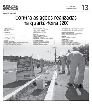 Diário Oficial
 GUARUJÁ
                                                                                                                                      sexta-feira
                                                                                                                                      22 de junho de 2012
                                                                                                                                                                           13
serviços urbanos


                                            Confira as ações realizadas
                                               na quarta-feira (20)
                    Coleta Mecanizada                                     Hidrojato/Sugador                                  Alvenaria
                     Santo Antônio                                         Ruas do bairro Santa Rosa                          Construção de caixa – Rua Santo Amaro – Cachoeira
                     Cachoeira/Morrinhos                                   Rua Hélio Ferreira – Boa Esperança                 Construção de caixa – Rua São Lázaro – Cachoeira
                     Pae Cará                                              Rua 1º de Abril – Chaparral                        Construção de caixa – Rua Operária – Cachoeira
                                                                           Rua Maranhão – Vila Edna
                    Capinação                                              Rua Pernambuco – Vila Edna                        Escavadeira Hidráulica
                     Morrinhos                                                                                                Avenida Assis Chateaubriand – Jardim Virgínia
                                                                          Varrição                                            Avenida Antônio Correa – Vila Lígia
                     Jardim Conceiçãozinha
                                                                           Santa Cruz dos Navegantes
                     Rua Josefa Hermínia Caldas – Jardim Progresso
                                                                           Praça do Comércio – Morrinhos II                  Drag Line
                     Avenida Leomil – Centro                               Rua 1 a Rua 4 – Vila Zilda                         Avenida Dom Pedro I – Enseada
                     Rua Sergipe – Vila Alice                              Praça Avenida Lídio Martins Correa – Vila Zilda
                                                                                                                             tapa-buracos
                    Roçada                                                Coleta de Resíduos                                  Avenida Brasil – Vila Edna
                     Avenida dos Caiçaras                                  Avenida Tancredo Neves – Cachoeira                 Rua Washington – Centro
                     Avenida Marechal Deodoro da Fonseca – Pitangueiras    Limpeza na antiga regional Enseada                 Avenida Tancredo Neves – Cachoeira
                     Rua da Madeira – Jardim Umuarama                      Vila Nova Perequê                                  Avenida Helena Maria – Jardim Helena Maria
                     Avenida Antenor Pimentel – Morrinhos I                Avenida Rio Amazonas – Perequê                     Avenida dos Caiçaras – Jardim Las Palmas
Dayanna de Castro
 