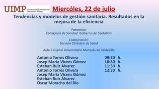 Miercóles, 22 de julio Tendencias y modelos de gestión sanitaria. Resultados en la mejora de la eficienciaPatrocinio: Consejería de Sanidad. Gobierno de Cantabria Colaboración: Servicio Cántabro de Salud Aula: Hospital Universitario Marqués de Valdecilla		Antonio Torres Olivera		    09:30   h.		Josep María Vicens Gómez	    10:30   h.		Esteban Ruiz Álvarez		    11:30   h.		Antonio Torres Olivera		    12:30   h.		Josep María Vicens Gómez		Esteban Ruiz Álvarez		Óscar Moracho del Río