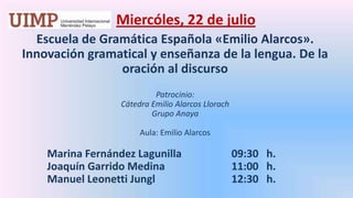 Miercóles, 22 de julio Escuela de Gramática Española «Emilio Alarcos». Innovación gramatical y enseñanza de la lengua. De la oración al discursoPatrocinio: Cátedra Emilio Alarcos LlorachGrupo Anaya Aula: Emilio Alarcos	Marina Fernández Lagunilla		   09:30   h.	Joaquín Garrido Medina		   11:00   h.	Manuel LeonettiJungl		   12:30   h.