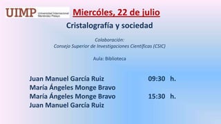 Miercóles, 22 de julio Cristalografía y sociedadColaboración: Consejo Superior de Investigaciones Científicas (CSIC) Aula: Biblioteca	Juan Manuel García Ruiz		     09:30   h.	María Ángeles Monge Bravo	María Ángeles Monge Bravo		     15:30   h.	Juan Manuel García Ruiz