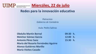 Miercóles, 22 de julio Redes para la innovación educativaPatrocinio: Gobierno de Cantabria Aula: Pedro Salinas	       Obdulio Martín Bernal		       09:30   h.	       Melchor Gómez García		       12:00   h.	       Antonio Pérez Sanz			       15:30   h.	       María del Rosario Fernández Aguirre	       Alonso Gutiérrez Morillo	       María Vieites Casado